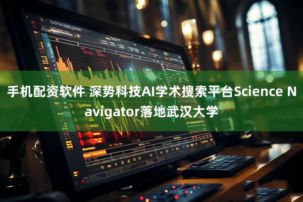 手机配资软件 深势科技AI学术搜索平台Science Navigator落地武汉大学