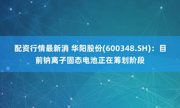 配资行情最新消 华阳股份(600348.SH)：目前钠离子固态电池正在筹划阶段