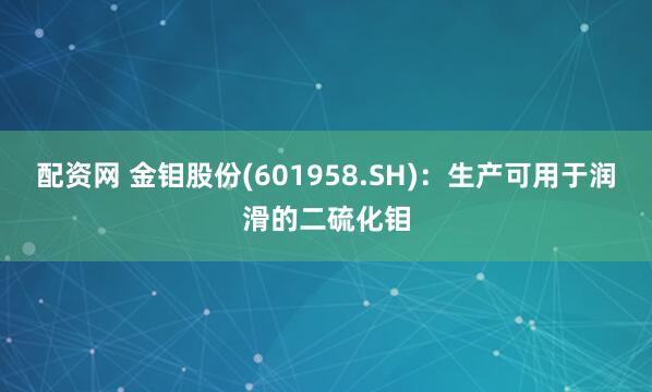 配资网 金钼股份(601958.SH)：生产可用于润滑的二硫化钼