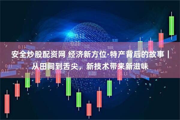 安全炒股配资网 经济新方位·特产背后的故事｜从田间到舌尖，新技术带来新滋味