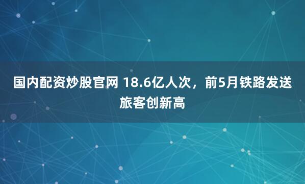 国内配资炒股官网 18.6亿人次，前5月铁路发送旅客创新高