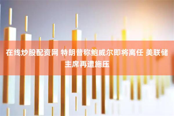 在线炒股配资网 特朗普称鲍威尔即将离任 美联储主席再遭施压