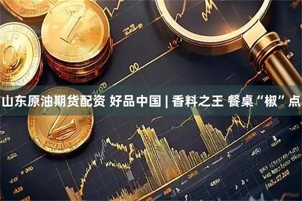 山东原油期货配资 好品中国 | 香料之王 餐桌“椒”点