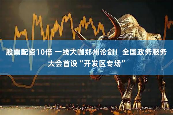 股票配资10倍 一线大咖郑州论剑！全国政务服务大会首设“开发区专场”