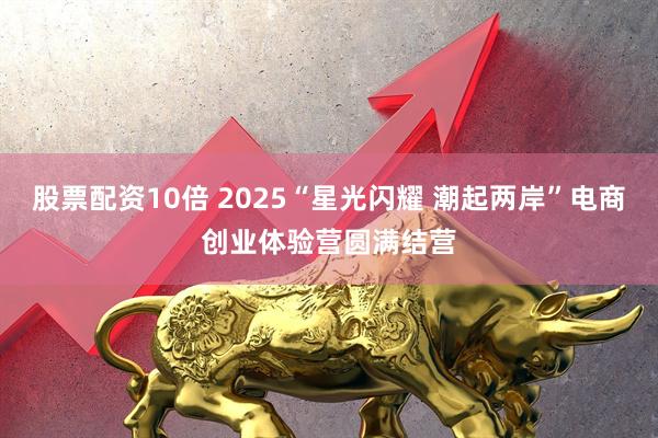 股票配资10倍 2025“星光闪耀 潮起两岸”电商创业体验营圆满结营