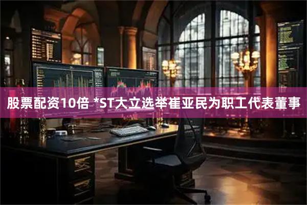 股票配资10倍 *ST大立选举崔亚民为职工代表董事