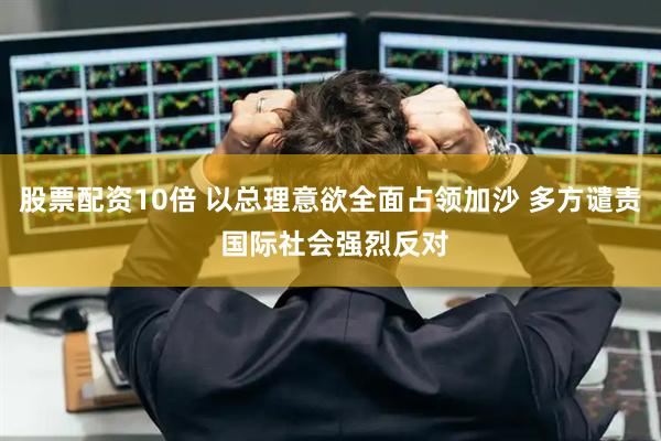 股票配资10倍 以总理意欲全面占领加沙 多方谴责 国际社会强烈反对