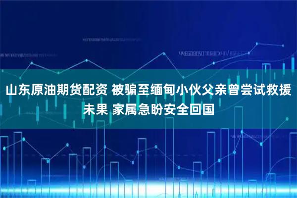 山东原油期货配资 被骗至缅甸小伙父亲曾尝试救援未果 家属急盼安全回国