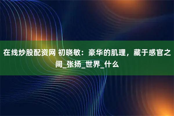 在线炒股配资网 初晓敏：豪华的肌理，藏于感官之间_张扬_世界_什么