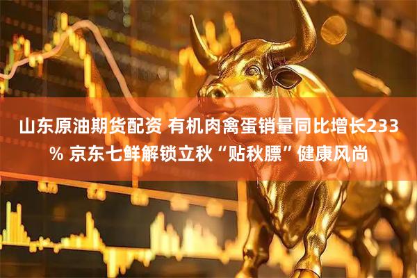 山东原油期货配资 有机肉禽蛋销量同比增长233% 京东七鲜解锁立秋“贴秋膘”健康风尚