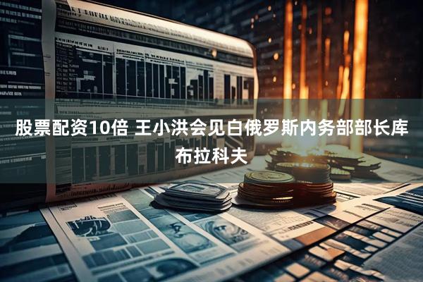 股票配资10倍 王小洪会见白俄罗斯内务部部长库布拉科夫