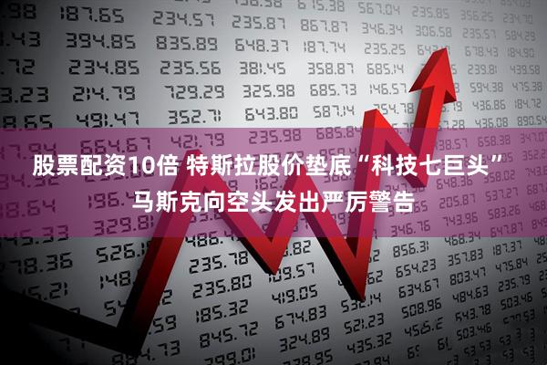 股票配资10倍 特斯拉股价垫底“科技七巨头” 马斯克向空头发出严厉警告
