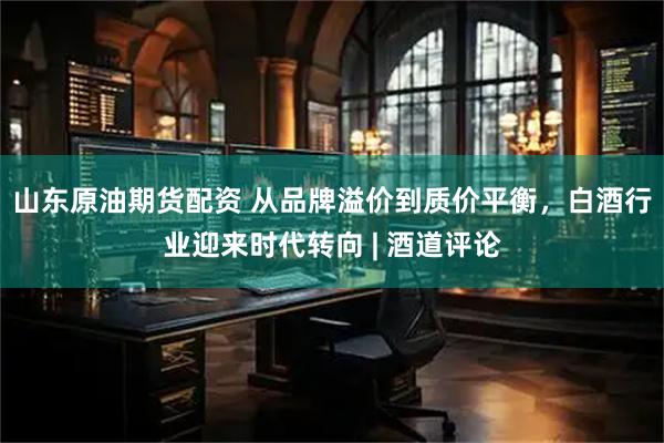 山东原油期货配资 从品牌溢价到质价平衡，白酒行业迎来时代转向 | 酒道评论