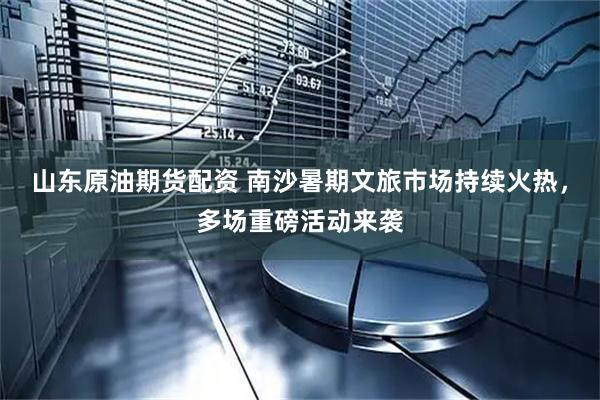 山东原油期货配资 南沙暑期文旅市场持续火热，多场重磅活动来袭