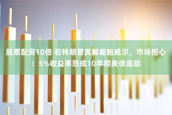 股票配资10倍 若特朗普真解雇鲍威尔，市场担心：5%收益率恐成10年期美债底部