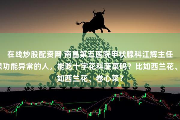 在线炒股配资网 南昌第五医院甲状腺科江辉主任：甲状腺功能异常的人，能吃十字花科蔬菜吗？比如西兰花、卷心菜？