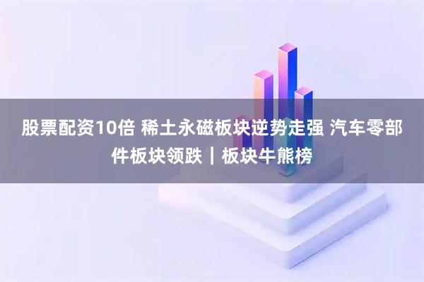 股票配资10倍 稀土永磁板块逆势走强 汽车零部件板块领跌｜板块牛熊榜