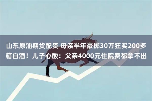山东原油期货配资 母亲半年豪掷30万狂买200多箱白酒！儿子心酸：父亲4000元住院费都拿不出