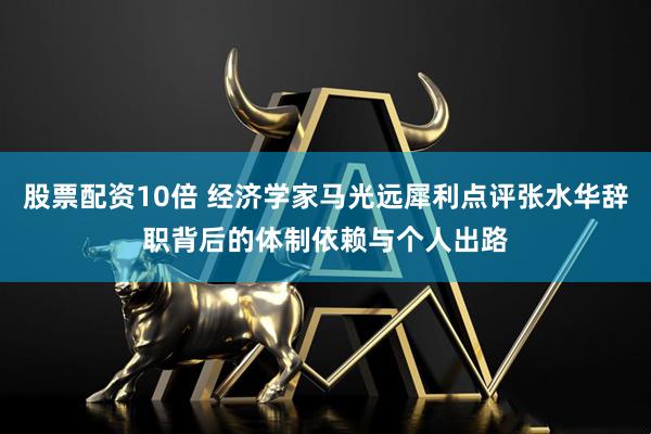 股票配资10倍 经济学家马光远犀利点评张水华辞职背后的体制依赖与个人出路