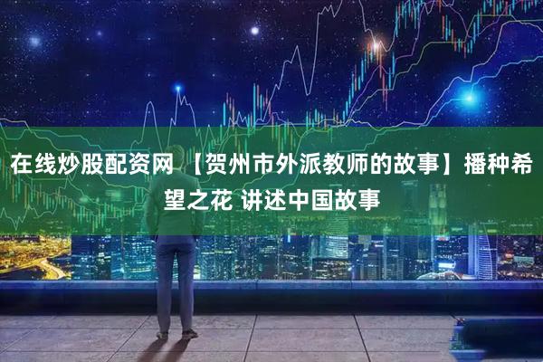 在线炒股配资网 【贺州市外派教师的故事】播种希望之花 讲述中国故事