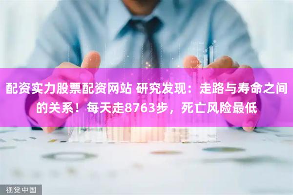 配资实力股票配资网站 研究发现：走路与寿命之间的关系！每天走8763步，死亡风险最低