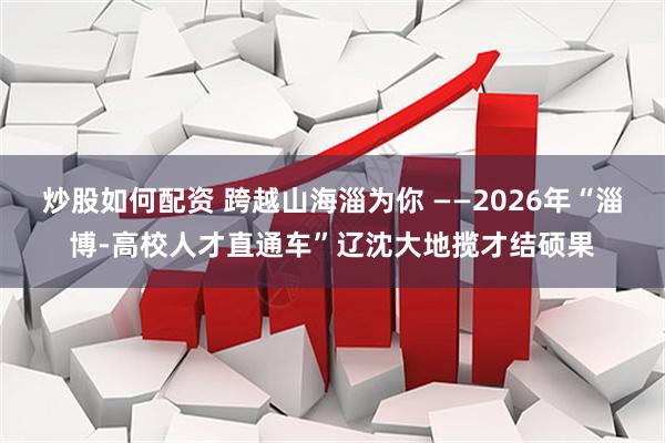 炒股如何配资 跨越山海淄为你 ——2026年“淄博-高校人才直通车”辽沈大地揽才结硕果