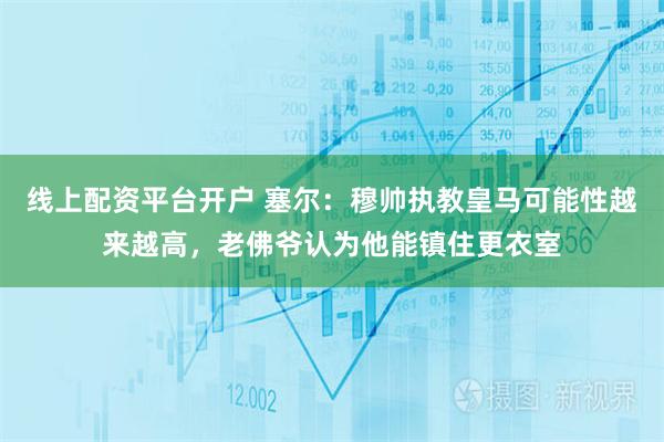 线上配资平台开户 塞尔：穆帅执教皇马可能性越来越高，老佛爷认为他能镇住更衣室