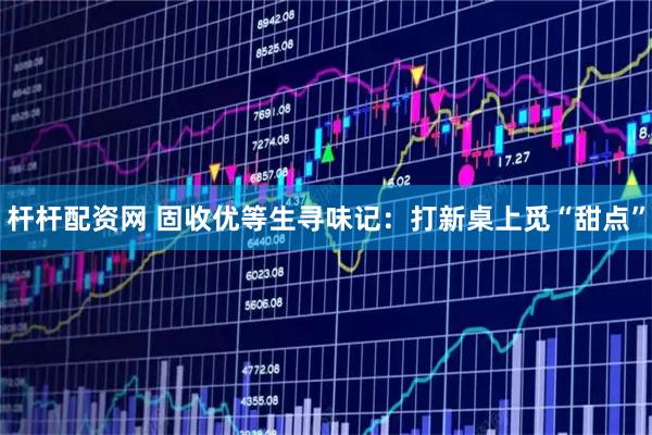 杆杆配资网 固收优等生寻味记：打新桌上觅“甜点”
