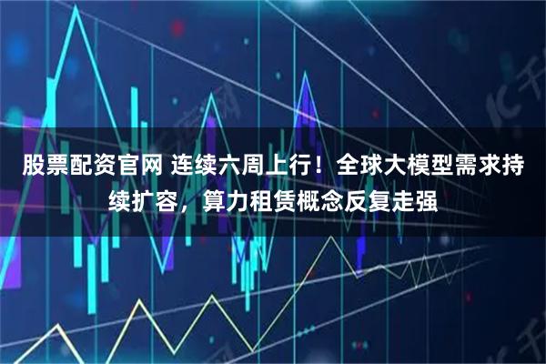 股票配资官网 连续六周上行！全球大模型需求持续扩容，算力租赁概念反复走强