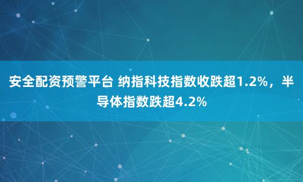 安全配资预警平台 纳指科技指数收跌超1.2%，半导体指数跌超4.2%