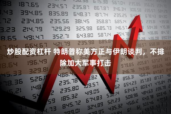 炒股配资杠杆 特朗普称美方正与伊朗谈判，不排除加大军事打击