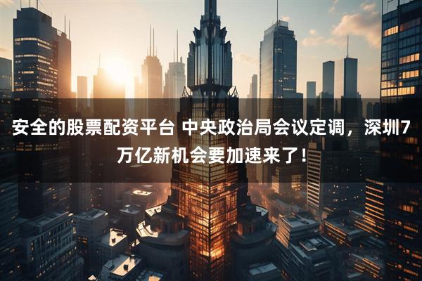 安全的股票配资平台 中央政治局会议定调，深圳7万亿新机会要加速来了！